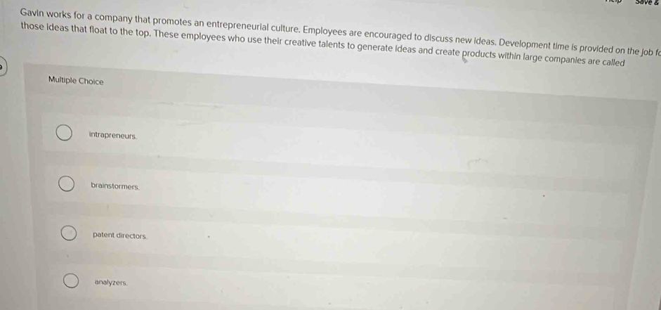 Gavin works for a company that promotes an entrepreneurial culture. Employees are encouraged to discuss new ideas. Development time is provided on the job fo
those ideas that float to the top. These employees who use their creative talents to generate Ideas and create products within large companies are called
Multiple Choice
intrapreneurs.
brainstormers.
patent directors.
analyzers.