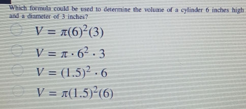 Which formula could be used to determine the volume of a cylinder 6 inches high
and a diameter of 3 inches?
V=π (6)^2(3)
V=π · 6^2· 3
V=(1.5)^2· 6
V=π (1.5)^2(6)