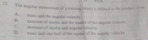 Pítch
12. The angular momentum of a rotating object is defined as the product of its
A. mass and the angular velocity.
B. moment of inertia and the square of the angular velocity.
C. moment of inertia and angular velocity.
D. mass and one-half of the square of the angular velocity.