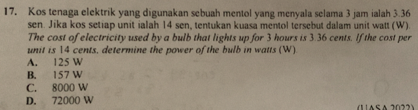 Kos tenaga elektrik yang digunakan sebuah mentol yang menyala selama 3 jam ialah 3.36
sen. Jika kos setiap unit ialah 14 sen, tentukan kuasa mentol tersebut dalam unit watt (W).
The cost of electricity used by a bulb that lights up for 3 hours is 3.36 cents. If the cost per
unit is 14 cents, determine the power of the bulb in watts (W).
A. 125 W
B. 157 W
C. 8000 W
D. 72000 W
1 1ASA 2022)