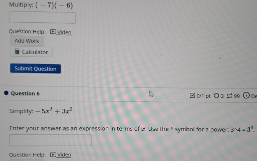 Multiply: (-7)(-6)
Question Help: • Video 
Add Work 
Calculator 
Submit Question 
Question 6 0/1 pt つ 3 99 Od 
Simplify: -5x^2+3x^2
Enter your answer as an expression in terms of æ. Use the^(symbol for a power: 3^wedge)4=3^4. 
Question Help: Video