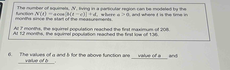 The number of squirrels, N, living in a particular region can be modeled by the 
function N(t)=acos [b(t-c)]+d , where a>0 , and where t is the time in
months since the start of the measurements. 
At 7 months, the squirrel population reached the first maximum of 208. 
At 12 months, the squirrel population reached the first low of 136. 
6. The values of aand b for the above function are_ value of a and 
_ value of b.