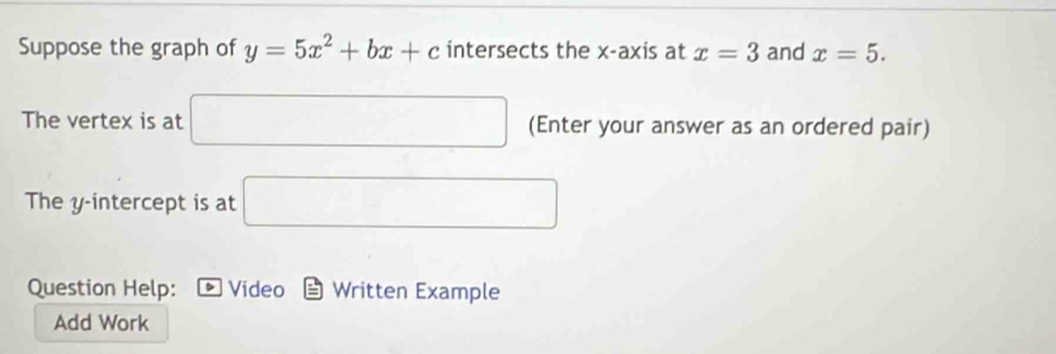 Suppose the graph of y=5x^2+bx+c intersects the x-axis at x=3 and x=5. 
The vertex is at □ (Enter your answer as an ordered pair) 
The y-intercept is at □
Question Help: Video Written Example 
Add Work