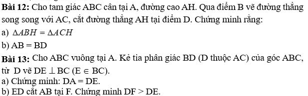 Cho tam giác ABC cân tại A, đường cao AH. Qua điểm B vẽ đường thẳng 
song song với AC, cắt đường thẳng AH tại điểm D. Chứng minh rằng: 
a) △ ABH=△ ACH
b) AB=BD
Bài 13: Cho ABC vuông tại A. Kẻ tia phân giác BD (D thuộc AC) của góc ABC, 
từ D vẽ DE⊥ BC(E∈ BC). 
a) Chứng minh: DA=DE. 
b) ED cắt AB tại F. Chứng minh DF>DE.