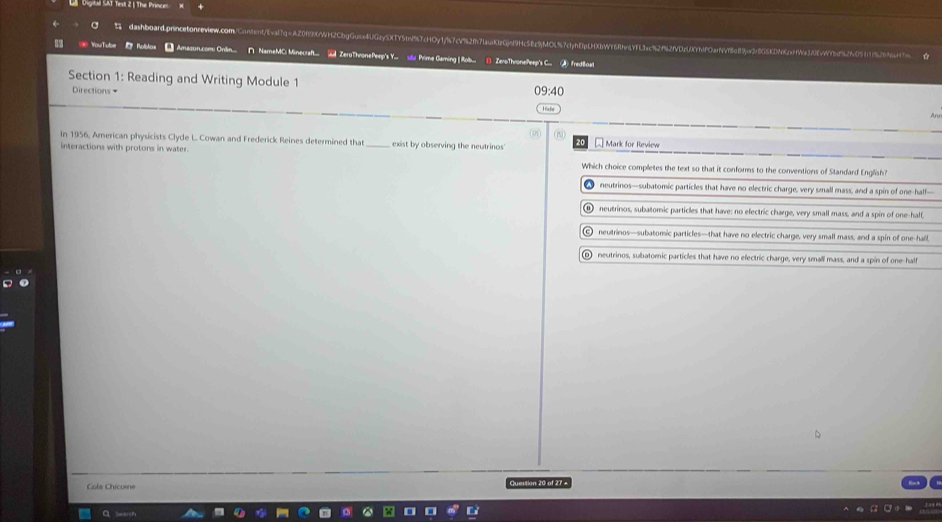 ogta OT Test 2 : The Prince
C dashboard.prncelonreiew.comContent/wa7q=AZ0f96WH2CbgGue4UGy5XY51nf97cOy1jfs7cV92f71auKlzGjnf9Hc58c9jMOL57cfpfE1pLHXbWY68fn19fLac92f2fVDzUYbfPOarNVf8c89jw3f8G5KDN62sfa396vWfbd9%2fc05f17526Nt
89 = YouTube Roblos * Amason.comi Onilin... ∩ NameMC: Minecraft... ② ZeroThronePeep's Y.. utu Prime Gaming | Rob... 1) ZeroThronePeep's C.. ④ fredBloat
Section 1: Reading and Writing Module 1 09:40
Directions =
An
()
In 1956, American physicists Clyde L. Cowan and Frederick Reines determined that exist by observing the neutrinos' * Mark for Review
interactions with protons in water. _Which choice completes the text so that it conforms to the conventions of Standard English?
neutrinos—subatomic particles that have no electric charge, very small mass, and a spin of one-half—
① neutrinos, subatomic particles that have: no electric charge, very small mass, and a spin of one-half,
⑥ neutrinos—subatomic particles—that have no electric charge, very small mass, and a spin of one-hall,
o neutrinos, subatomic particles that have no efectric charge, very small mass, and a spin of one-half
Cola Chicorne Question 20 of 27 +