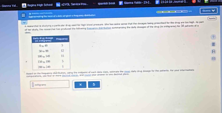 Gianna Yal.. Regina High School x2VOL: Service Hou... spanish book Gianna Yaldo - 23-2.. 23-24 Q4 Journal Q.. 
Givera 
a 
Approximating the mean of a deta set given a frequency distribution _____ v 
Esgieñal 
A researcher is studying a particular drug used for high blood pressure. She has some sense that the dosages being prescribed for the drug are too high. As part 
of her study, the researcher has produced the following frequency distribution summarizing the daily dosages of the drug (in milligrams) for 34 patients at a 
cinic. 
? 
Based on the frequency distribution, using the midpoint of each data class, estimate the meen daily drug dosage for the patients. For your intermediate 
computations, use four or more decimal places, and round your answer to one decimal place. 
mllgras 
× 5