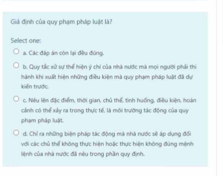 Giả định của quy phạm pháp luật là?
Select one:
a. Các đáp án còn lại đều đúng.
b. Quy tắc xử sự thể hiện ý chí của nhà nước mà mọi người phải thi
hành khi xuất hiện những điều kiện mà quy phạm pháp luật đã dự
kiến trước.
c. Nêu lên đặc điểm, thời gian, chủ thể, tình huống, điều kiện, hoàn
cảnh có thể xảy ra trong thực tế, là môi trường tác động của quy
phạm pháp luật.
d. Chỉ ra những biện pháp tác động mà nhà nước sẽ áp dụng đổi
với các chủ thể không thực hiện hoặc thực hiện không đúng mệnh
lệnh của nhà nước đã nêu trong phần quy định.