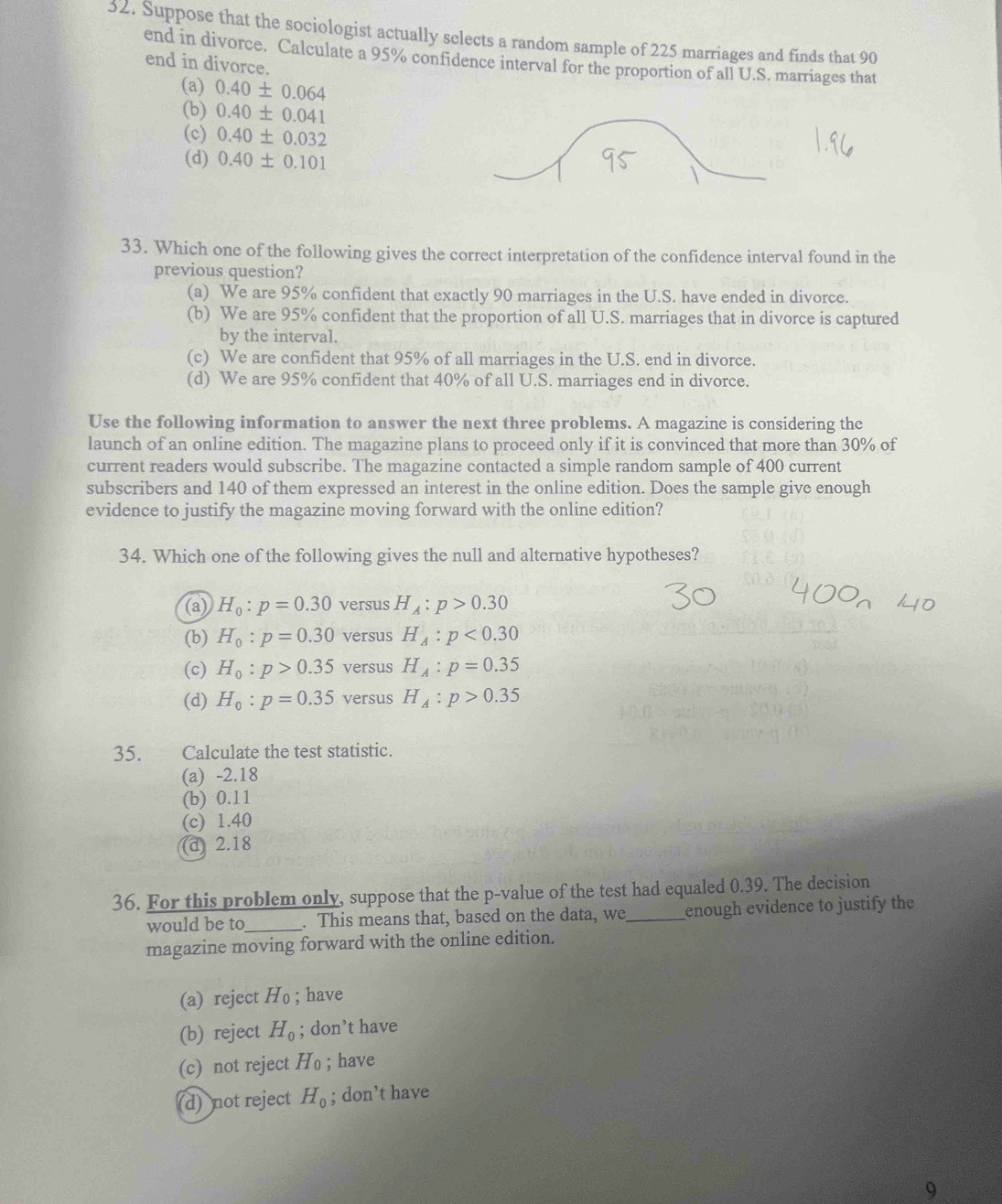 Suppose that the sociologist actually selects a random sample of 225 marriages and finds that 90
end in divorce. Calculate a 95% confidence interval for the proportion of all U.S. marriages that
end in divorce.
(a) 0.40± 0.064
(b) 0.40± 0.041
(c) 0.40± 0.032
(d) 0.40± 0.101
33. Which one of the following gives the correct interpretation of the confidence interval found in the
previous question?
(a) We are 95% confident that exactly 90 marriages in the U.S. have ended in divorce.
(b) We are 95% confident that the proportion of all U.S. marriages that in divorce is captured
by the interval.
(c) We are confident that 95% of all marriages in the U.S. end in divorce.
(d) We are 95% confident that 40% of all U.S. marriages end in divorce.
Use the following information to answer the next three problems. A magazine is considering the
launch of an online edition. The magazine plans to proceed only if it is convinced that more than 30% of
current readers would subscribe. The magazine contacted a simple random sample of 400 current
subscribers and 140 of them expressed an interest in the online edition. Does the sample give enough
evidence to justify the magazine moving forward with the online edition?
34. Which one of the following gives the null and alternative hypotheses?
(a) H_0:p=0.30 versus H_A:p>0.30
(b) H_0:p=0.30 versus H_A:p<0.30
(c) H_0:p>0.35 versus H_A:p=0.35
(d) H_0:p=0.35 versus H_A:p>0.35
35. Calculate the test statistic.
(a) -2.18
(b) 0.11
(c) 1.40
(d 2.18
36. For this problem only, suppose that the p-value of the test had equaled 0.39. The decision
would be to_ . This means that, based on the data, we_ enough evidence to justify the
magazine moving forward with the online edition.
(a) reject Ho ; have
(b) reject H_0; don’t have
(c) not reject H_0; have
d)  not reject H_0; don’t have
9