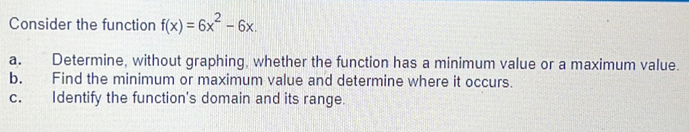 Consider the function f(x)=6x^2-6x. 
a. Determine, without graphing, whether the function has a minimum value or a maximum value. 
b. Find the minimum or maximum value and determine where it occurs. 
c. Identify the function's domain and its range.