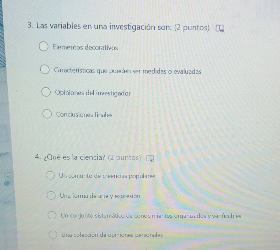 Las variables en una investigación son: (2 puntos)
Elementos decorativos
Características que pueden ser medidas o evaluadas
Opiniones del investigador
Conclusiones finales
EXT 4. ¿Qué es la ciencia? (2 puntos)
Un conjunto de creencias populares
Una forma de arte y expresión
Un conjunto sistemático de conocimientos organizados y verificables
Una colección de opiniones personales