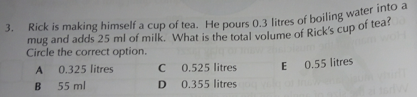 Rick is making himself a cup of tea. He pours 0.3 litres of boiling water into a
mug and adds 25 ml of milk. What is the total volume of Rick's cup of tea?
Circle the correct option.
A 0.325 litres C 0.525 litres
E 0.55 litres
B 55 ml D 0.355 litres