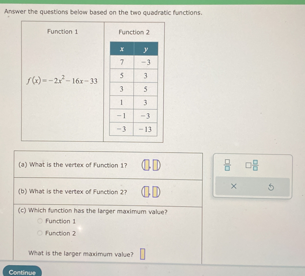 Answer the questions below based on the two quadratic functions.
Function 1 Function 2
f(x)=-2x^2-16x-33
(a) What is the vertex of Function 1?
 □ /□   □  □ /□   
×
(b) What is the vertex of Function 2?
(c) Which function has the larger maximum value?
Function 1
Function 2
What is the larger maximum value?
Continue