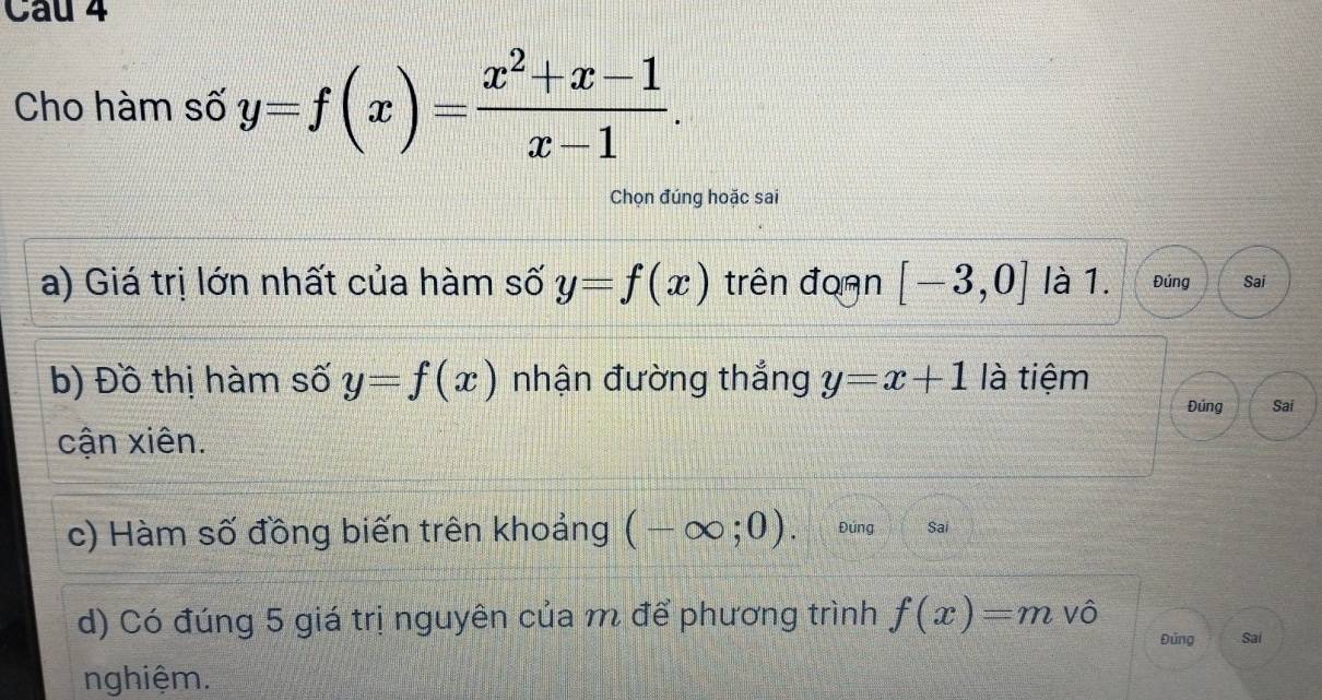 Cau 4 
Cho hàm số y=f(x)= (x^2+x-1)/x-1 . 
Chọn đúng hoặc sai 
a) Giá trị lớn nhất của hàm số y=f(x) trên đoạn [-3,0] là 1. Đúng Sai 
b) Đồ thị hàm số y=f(x) nhận đường thắng y=x+1 là tiệm 
Đúng Sai 
cận xiên. 
c) Hàm số đồng biến trên khoảng (-∈fty ;0). Đúng Sai 
d) Có đúng 5 giá trị nguyên của m để phương trình f(x)=m Vô Đủng Sai 
nghiệm.