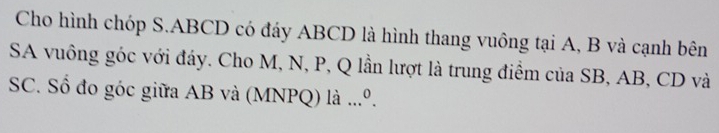 Cho hình chóp S. ABCD có đáy ABCD là hình thang vuông tại A, B và cạnh bên 
SA vuông góc với đáy. Cho M, N, P, Q lần lượt là trung điềm của SB, AB, CD và 
SC. Số đo góc giữa AB và (MNPQ) là ...º.