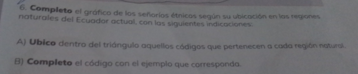 Completo el gráfico de los señoríos étnicos según su ubicación en las regiones 
naturales del Ecuador actual, con las siguientes indicaciones: 
A) Ubico dentro del triángulo aquellos códigos que pertenecen a cada región natural. 
B) Completo el código con el ejemplo que corresponda.
