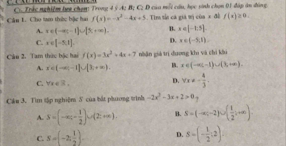 Trắc nghiệm lưa chọn: Trong 4 ý A; B; C; D của mỗi cầu, học sinh chọn 01 đáp àn đúng.
Câu L. Cho tam thức bậc hai f(x)=-x^2-4x+5. Tìm tắt cả giá trị của x đề f(x)≥ 0.
B.
A. x∈ (-∈fty ;-1]∪ [5;+∈fty ). x∈ [-1:5].
C. x∈ [-5;1].
D. x∈ (-5;1). 
Câu 2. Tam thức bậc hai f(x)=3x^2+4x+7 nhận giả trị dương khi và chỉ khí
A. x∈ (-∈fty ;-1]∪ [3;+∈fty ).
B. x∈ (-∈fty ;-1)∪ (3;+∈fty ).
D.
C. forall x∈ R, forall x!= - 4/3 . 
Câu 3. Tìm tập nghiệm S của bất phương trình -2x^2-3x+2>0 ?
A. S=(-∈fty ;- 1/2 )∪ (2;+∈fty ).
B. S=(-∈fty ;-2)∪ ( 1/2 ;+∈fty ).
C. S=(-2; 1/2 ).
D. S=(- 1/2 ;2).