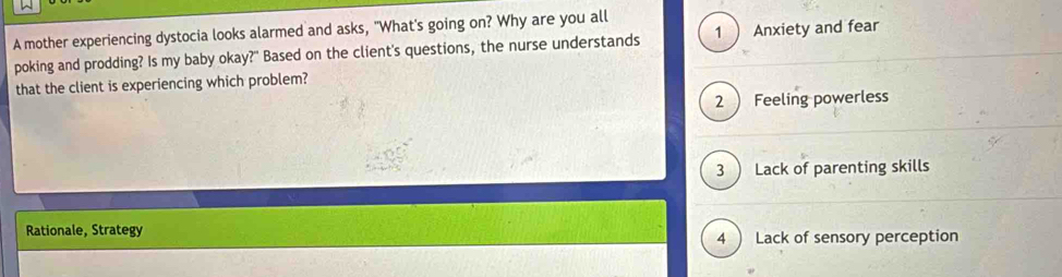 A mother experiencing dystocia looks alarmed and asks, "What's going on? Why are you all
poking and prodding? Is my baby okay?" Based on the client's questions, the nurse understands 1  Anxiety and fear
that the client is experiencing which problem?
2 ) Feeling powerless
3 ) Lack of parenting skills
Rationale, Strategy
4  Lack of sensory perception