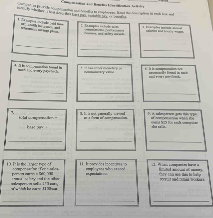 Period_ 
Compensation and Benefits Identification Activity 
Companies provide compensation and benefits to employees. Read the description in each box and 
identify whether it best describes base pay, variable pay, or benefits. 
1. Examples include paid time 
off, health insurance, and 
2. Examples include sales 3. Examples include annual 
retirement savings plans. 
commissions, performance salaries and hourly wages. 
bonuses, and safety awards. 
_ 
_ 
_ 
4. It is compensation found in 5. It has either monetary or 6. It is compensation not 
each and every paycheck. nonmonetary value. necessarily found in each 
and every paycheck. 
_ 
_ 
_ 
7. 8. It is not generally viewed 9. A salesperson gets this type 
total compensation = as a form of compensation. of compensation when she 
earns $25 for each computer 
base pay + she sells. 
_ 
_ 
_ 
10. It is the larger type of 11. It provides incentives to 12. When companies have a 
compensation if one sales- employees who exceed limited amount of money, 
person earns a $60,000 expectations. they can use this to help 
annual salary and the other recruit and retain workers. 
salesperson sells 450 cars, 
of which he earns $100 /car. 
_ 
__