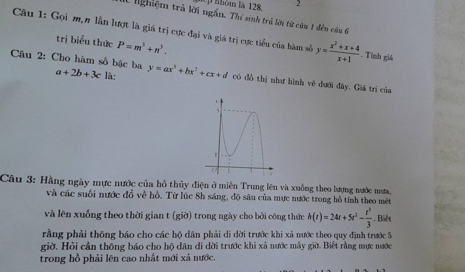 hep nhóm là 128. 2 
lừ nghiệm trả lời ngắn. Thí sinh trả lời từ câu 1 đến câu 6 
Câu 1: Gọi m,n lần lượt là giá trị cực đại và giá trị cực tiểu của hàm số y= (x^2+x+4)/x+1 . Tính giá 
trị biểu thức P=m^3+n^3. 
Câu 2: Cho hàm số bậc ba y=ax^3+bx^2+cx+d có đồ thị như hình vẽ dưới đây. Giá trị của
a+2b+3c là: 
Câu 3: Hằng ngày mực nước của hồ thủy điện ở miền Trung lên và xuống theo lượng nước mưa, 
và các suối nước đổ về hồ. Từ lúc 8h sáng, độ sâu của mực nước trong hồ tính theo mét 
và lên xuống theo thời gian t (giờ) trong ngày cho bởi công thức h(t)=24t+5t^2- t^3/3 . Biết 
rằng phải thông báo cho các hộ dân phải di dời trước khi xả nước theo quy định trước 5
giờ. Hỏi cần thông báo cho hộ dân di dời trước khi xả nước mấy giờ. Biết rằng mực nước 
trong hồ phải lên cao nhất mới xả nước.