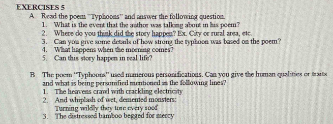 Read the poem “Typhoons” and answer the following question. 
1. What is the event that the author was talking about in his poem? 
2. Where do you think did the story happen? Ex. City or rural area, etc. 
3. Can you give some details of how strong the typhoon was based on the poem? 
4. What happens when the morning comes? 
5. Can this story happen in real life? 
B. The poem “Typhoons” used numerous personifications. Can you give the human qualities or traits 
and what is being personified mentioned in the following lines? 
1. The heavens crawl with crackling electricity 
2. And whiplash of wet, demented monsters: 
Turning wildly they tore every roof 
3. The distressed bamboo begged for mercy