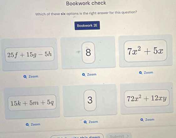 Bookwork check
Which of these six options is the right answer for this question?
Bookwork 2E
25f+15g-5h
8
7x^2+5x
Zoom Zoom Zoom
15k+5m+5q 3
72x^2+12xy
Zoom Zoom Zoom
Submit