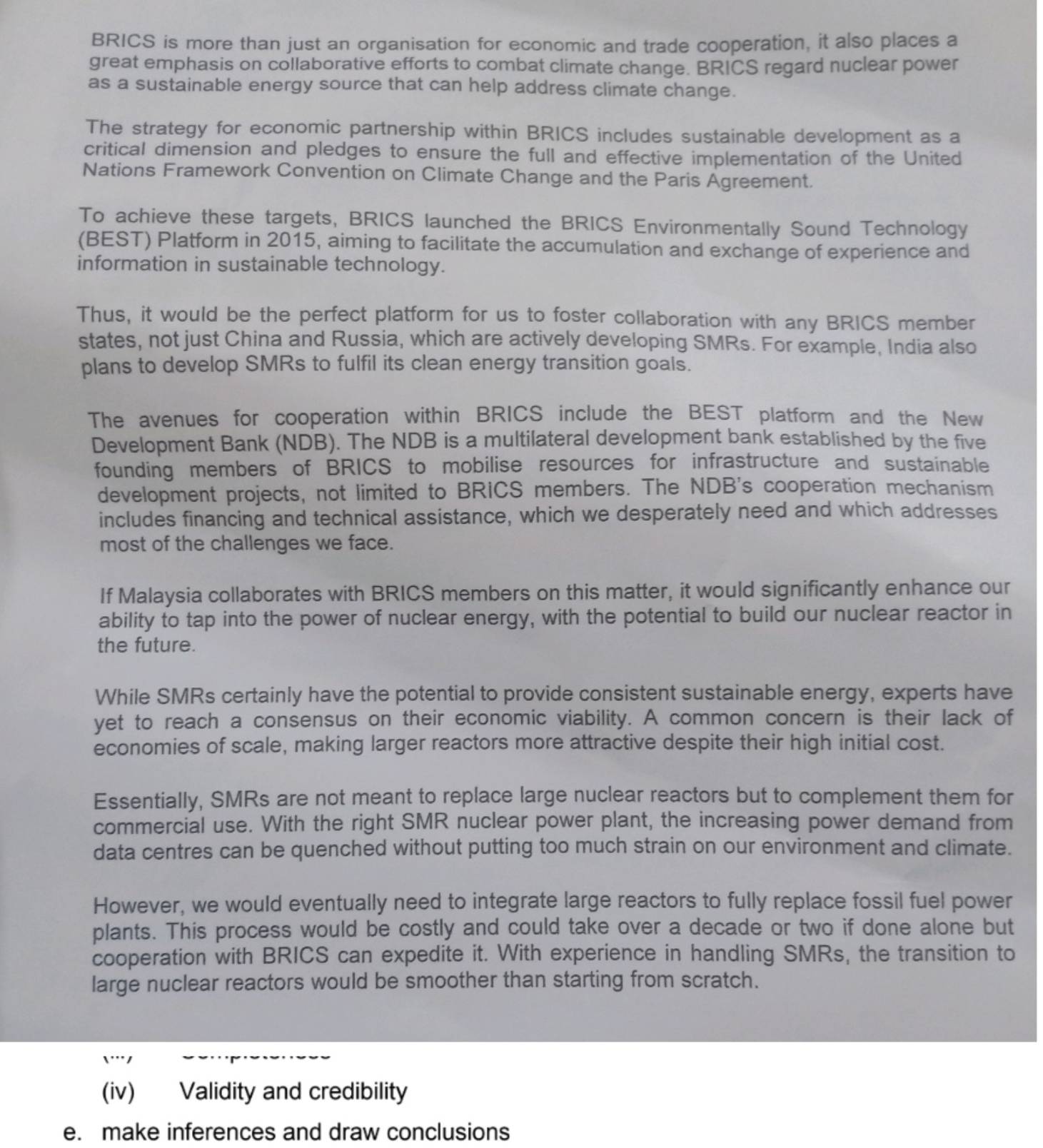 BRICS is more than just an organisation for economic and trade cooperation, it also places a
great emphasis on collaborative efforts to combat climate change. BRICS regard nuclear power
as a sustainable energy source that can help address climate change.
The strategy for economic partnership within BRICS includes sustainable development as a
critical dimension and pledges to ensure the full and effective implementation of the United
Nations Framework Convention on Climate Change and the Paris Agreement.
To achieve these targets, BRICS launched the BRICS Environmentally Sound Technology
(BEST) Platform in 2015, aiming to facilitate the accumulation and exchange of experience and
information in sustainable technology.
Thus, it would be the perfect platform for us to foster collaboration with any BRICS member
states, not just China and Russia, which are actively developing SMRs. For example, India also
plans to develop SMRs to fulfil its clean energy transition goals.
The avenues for cooperation within BRICS include the BEST platform and the New
Development Bank (NDB). The NDB is a multilateral development bank established by the five
founding members of BRICS to mobilise resources for infrastructure and sustainable
development projects, not limited to BRICS members. The NDB's cooperation mechanism
includes financing and technical assistance, which we desperately need and which addresses
most of the challenges we face.
If Malaysia collaborates with BRICS members on this matter, it would significantly enhance our
ability to tap into the power of nuclear energy, with the potential to build our nuclear reactor in
the future.
While SMRs certainly have the potential to provide consistent sustainable energy, experts have
yet to reach a consensus on their economic viability. A common concern is their lack of
economies of scale, making larger reactors more attractive despite their high initial cost.
Essentially, SMRs are not meant to replace large nuclear reactors but to complement them for
commercial use. With the right SMR nuclear power plant, the increasing power demand from
data centres can be quenched without putting too much strain on our environment and climate.
However, we would eventually need to integrate large reactors to fully replace fossil fuel power
plants. This process would be costly and could take over a decade or two if done alone but
cooperation with BRICS can expedite it. With experience in handling SMRs, the transition to
large nuclear reactors would be smoother than starting from scratch.
'''1
(iv) Validity and credibility
e. make inferences and draw conclusions