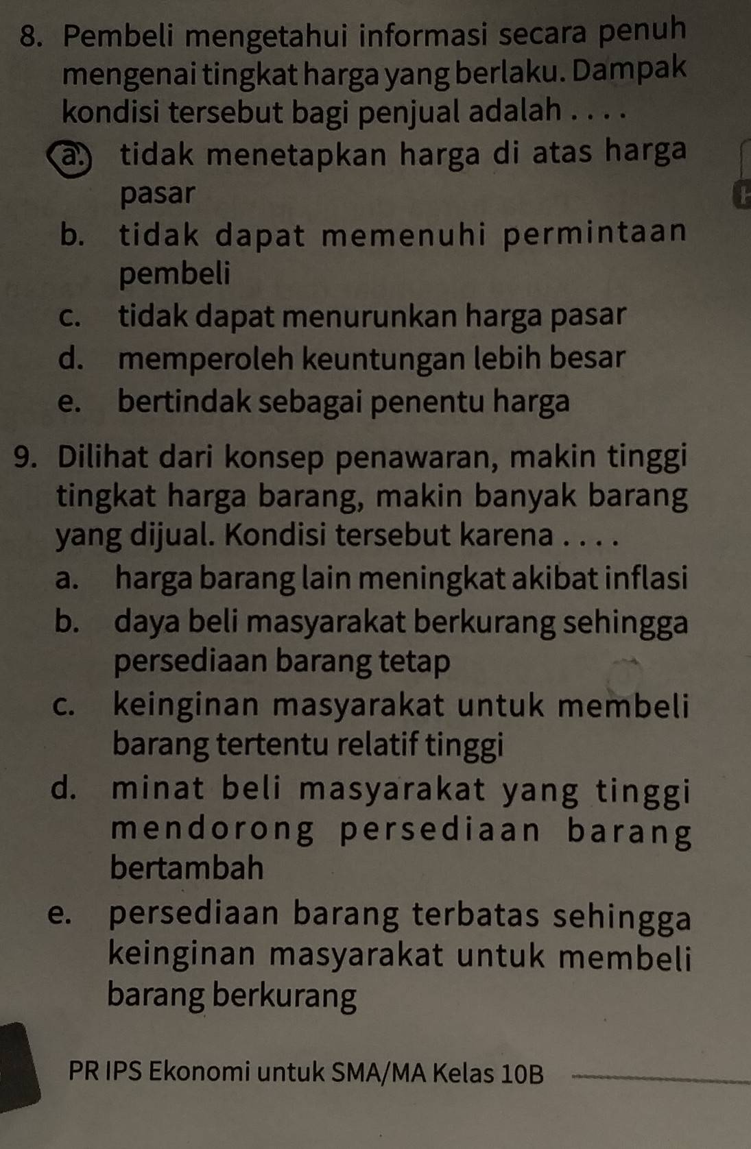 Pembeli mengetahui informasi secara penuh
mengenai tingkat harga yang berlaku. Dampak
kondisi tersebut bagi penjual adalah . . . .
a) tidak menetapkan harga di atas harga
pasar I
b. tidak dapat memenuhi permintaan
pembeli
c. tidak dapat menurunkan harga pasar
d. memperoleh keuntungan lebih besar
e. bertindak sebagai penentu harga
9. Dilihat dari konsep penawaran, makin tinggi
tingkat harga barang, makin banyak barang
yang dijual. Kondisi tersebut karena . . . .
a. harga barang lain meningkat akibat inflasi
b. daya beli masyarakat berkurang sehingga
persediaan barang tetap
c. keinginan masyarakat untuk membeli
barang tertentu relatif tinggi
d. minat beli masyarakat yang tinggi
mendorong persediaan barang
bertambah
e. persediaan barang terbatas sehingga
keinginan masyarakat untuk membeli
barang berkurang
PR IPS Ekonomi untuk SMA/MA Kelas 10B _