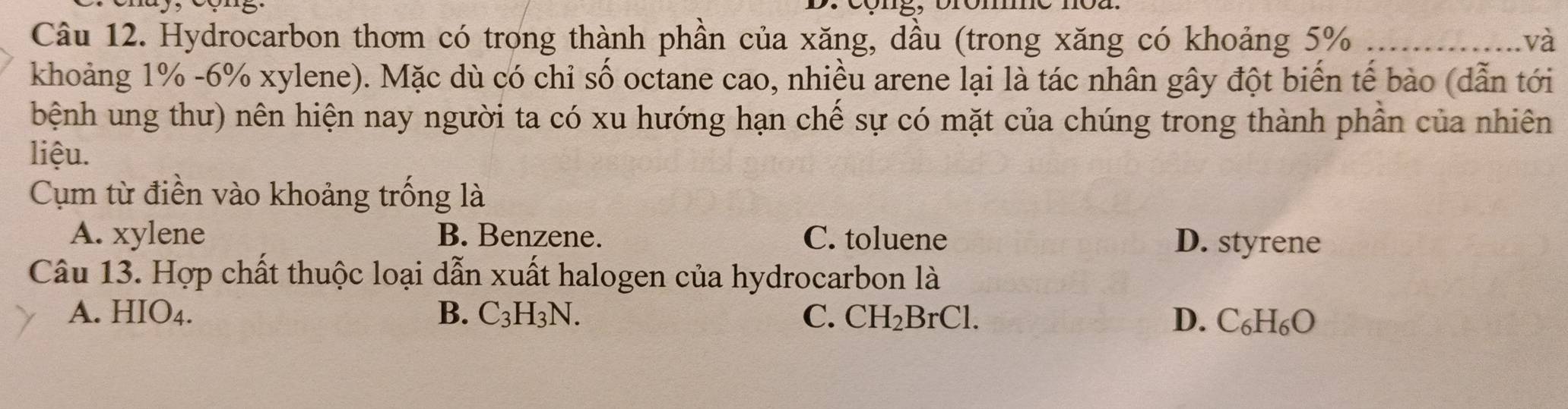 Hydrocarbon thơm có trong thành phần của xăng, dầu (trong xăng có khoảng 5% _và
khoảng 1% -6% xylene). Mặc dù có chỉ số octane cao, nhiều arene lại là tác nhân gây đột biển tế bào (dẫn tới
bệnh ung thư) nên hiện nay người ta có xu hướng hạn chế sự có mặt của chúng trong thành phần của nhiên
liệu.
Cụm từ điền vào khoảng trống là
A. xylene B. Benzene. C. toluene D. styrene
Câu 13. Hợp chất thuộc loại dẫn xuất halogen của hydrocarbon là
A. HIO4. B. C_3H_3N. C. CH_2BrCl. D. C_6H_6O