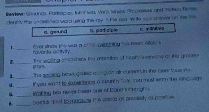 Review: Gerunds, Parficipies, Infinitives, Verb Tenses, Progressive and Perfect fenses
Identify the underlined word using the key in the box. Writte your answer on the line.
a. gerund b. participle c. infinitive
1. _Ever since she was a child, swimming has been Alicia's
favorite. activity.
2. _The walling child drew the attention of nearly everyone at the grocery
store.
3. _The soaring hawk glidted along on air currents in the clear blue sky.
u. _If you want to experience a country fully, you must learn the language.
5. _Waiting has never been one of Dana's strengths
6. _Derrick fried to measure the board as precisely as possible