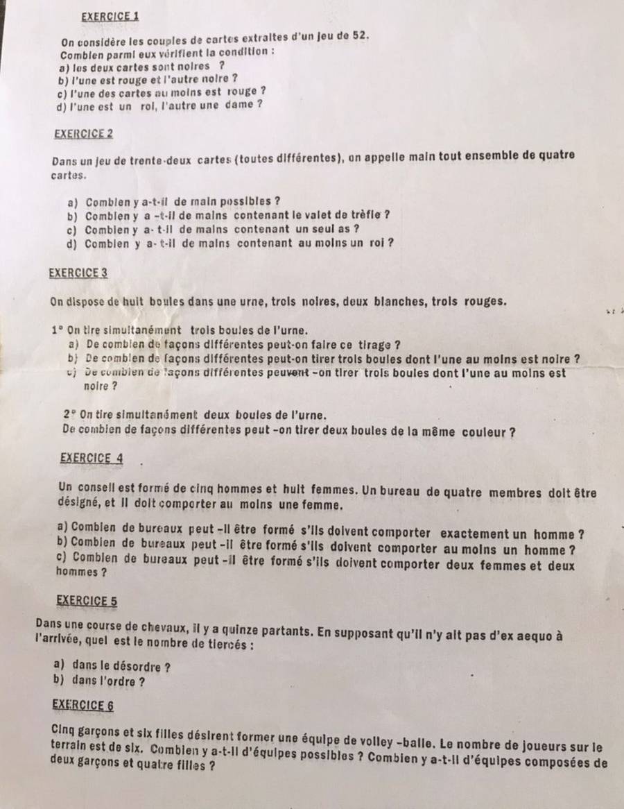 On considère les couples de cartes extraites d'un jeu de 52.
Comblen parmi eux vérifient la condition :
a) les deux cartes sont noires ?
b) i'une est rouge et i'autre noire ?
c) l'une des cartes au moins est rouge ?
d) I'une est un rol, l'autre une dame ?
EXERCICE 2
Dans un jeu de trente-deux cartes (toutes différentes), on appelle main tout ensemble de quatre
cartes.
a) Comblen y a-t-il de main possibles ?
b) Comblen y a - -1 de mains contenant le valet de trèfle ?
c) Combien y a. (-1) de mains contenant un seul as ?
d) Comblen y a-t-i i de mains contenant au moins un roi ?
EXERCICE 3
On dispose de huit boules dans une urne, trois noires, deux blanches, trois rouges.
1° On tire simultanément trois boules de l'urne.
a) De combien de façons différentes peut-on faire ce tirage ?
b De comblen de façons différentes peut-on tirer trois boules dont l'une au molns est noire ?
e) De combien de laçons différentes peuvent -on tirer trois boules dont l'une au moins est
noire ?
2° On tire simultanément deux boules de l'urne.
De combien de façons différentes peut -on tirer deux boules de la même couleur ?
EXERCICE 4
Un consell est formé de cinq hommes et hult femmes. Un bureau de quatre membres doit être
désigné, et Il dolt comporter au moins une femme.
a) Combien de bureaux peut -il être formé s'ils dolvent comporter exactement un homme ?
b) Combien de bureaux peut -il être formé s'ils doivent comporter au molns un homme ?
c) Comblen de bureaux peut -il être formé s'ils doivent comporter deux femmes et deux
hommes ?
EXERCICE 5
Dans une course de chevaux, il y a quinze partants. En supposant qu'il n'y alt pas d'ex aequo à
l'arrivée, quel est le nombre de tiercés :
a) dans le désordre ?
b) dans l'ordre ?
EXERCICE 6
Cinq garçons et six filles désirent former une équipe de volley -balle. Le nombre de joueurs sur le
terrain est de six. Combien y a-t-il d'équipes possibles ? Combien y a-t-il d'équipes composées de
deux garçons et quatre filles ?