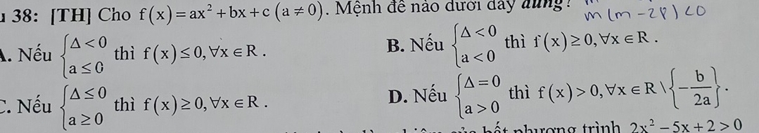 38:[TH] Cho f(x)=ax^2+bx+c(a!= 0). Mệnh đề nào đưới đay aũng:
A. Nếu beginarrayl △ <0 a≤ 0endarray. thì f(x)≤ 0,forall x∈ R. B. Nếu beginarrayl △ <0 a<0endarray. thì f(x)≥ 0, forall x∈ R.
C. Nếu beginarrayl △ ≤ 0 a≥ 0endarray. thì f(x)≥ 0,forall x∈ R. D. Nếu beginarrayl △ =0 a>0endarray. thì f(x)>0,forall x∈ R| - b/2a . 
n hơng trình 2x^2-5x+2>0