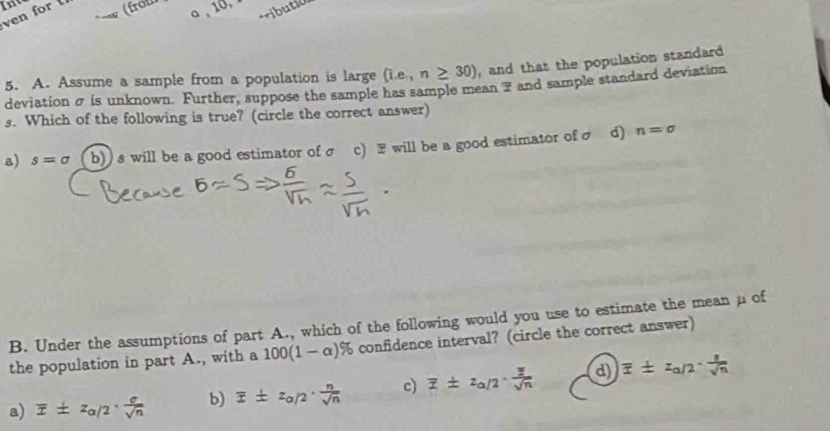 ven for (from 10.
ributió
5. A. Assume a sample from a population is large (i.e,n≥ 30) , and that the population standard
deviation σ is unknown. Further, suppose the sample has sample mean 7 and sample standard deviation
s. Which of the following is true? (circle the correct answer)
a) s=sigma b)) s will be a good estimator ofσ c) F will be a good estimator of σ d) n=sigma
B. Under the assumptions of part A., which of the following would you use to estimate the mean μ of
the population in part A., with a 100(1-alpha )% ( confidence interval? (circle the correct answer)
a) overline x± z_alpha /2·  sigma /sqrt(n)  b) overline x± z_alpha /2·  n/sqrt(n)  c) overline z± z_alpha /2· frac overline zsqrt(n) d) overline x± z_a/2·  1/sqrt(n) 