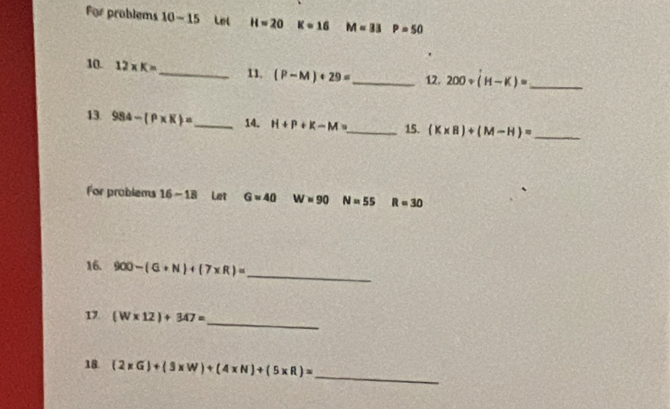 For problems 10-15 Lel H=20 K=16 M=33P=50
10. 12* K= _ 11. (P-M)+29= _ 12. 200/ (H-K)= _ 
13. 984-(P* K)= _ 14. H+P+K-M= _ 15. (K* B)+(M-H)= _ 
For problems 16-18 Let Gapprox 40 W=90 N=55 R=30
16. 900-(G+N)+(7* R)= _ 
1 (W* 12)+347=
_ 
18. (2* G)+(3* W)+(4* N)+(5* R)= _