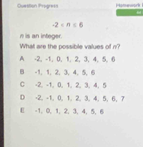 Question Progress Homework 
44
-2
n is an integer.
What are the possible values of n?
A -2, -1, 0, 1, 2, 3, 4, 5, 6
B -1, 1, 2, 3, 4, 5, 6
C -2, -1, 0, 1, 2, 3, 4, 5
D -2, -1, 0, 1, 2, 3, 4, 5, 6, 7
E -1, 0, 1, 2, 3, 4, 5, 6