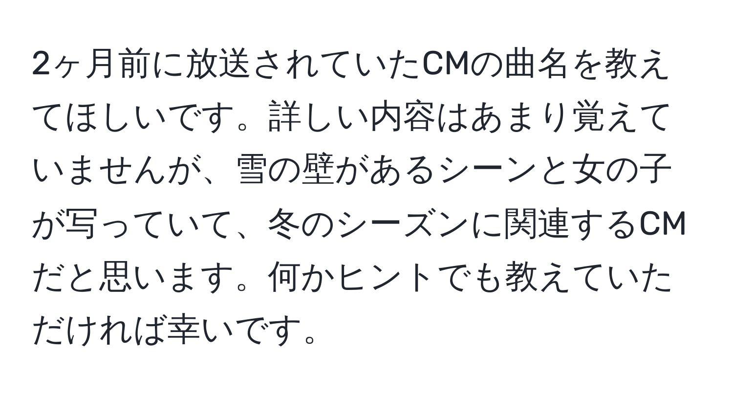 2ヶ月前に放送されていたCMの曲名を教えてほしいです。詳しい内容はあまり覚えていませんが、雪の壁があるシーンと女の子が写っていて、冬のシーズンに関連するCMだと思います。何かヒントでも教えていただければ幸いです。