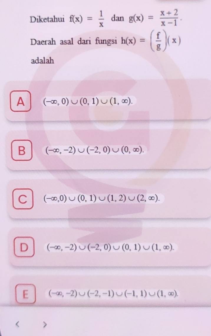 Diketahui f(x)= 1/x  dan g(x)= (x+2)/x-1 . 
Daerah asal dari fungsi h(x)=( f/g )(x)
adalah
A (-∈fty ,0)∪ (0,1)∪ (1,∈fty ).
B (-∈fty ,-2)∪ (-2,0)∪ (0,∈fty ).
C (-∈fty ,0)∪ (0,1)∪ (1,2)∪ (2,∈fty ).
D (-∈fty ,-2)∪ (-2,0)∪ (0,1)∪ (1,∈fty ).
E (-∈fty ,-2)∪ (-2,-1)∪ (-1,1)∪ (1,∈fty ).