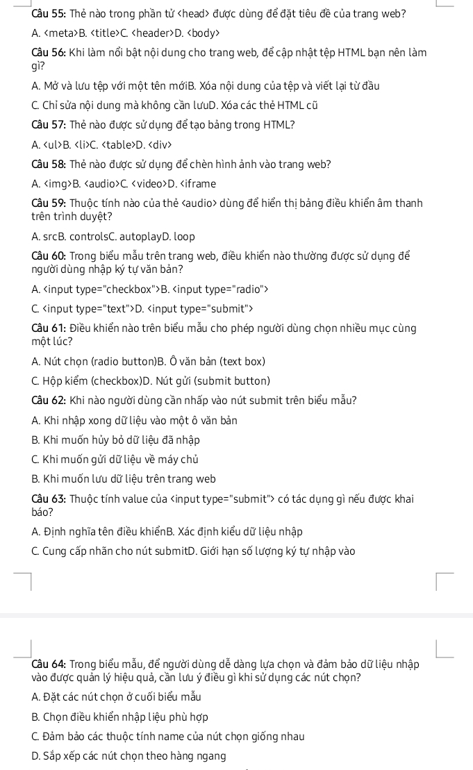 Thẻ nào trong phần tử được dùng để đặt tiêu đề của trang web?
A. B. C. D.
Câu 56: Khi làm nổi bật nội dung cho trang web, để cập nhật tệp HTML bạn nên làm
gì?
A. Mở và lưu tệp với một tên mớiB. Xóa nội dung của tệp và viết lại từ đầu
C. Chỉ sửa nội dung mà không cần lưuD. Xóa các thẻ HTML cũ
Câu 57: Thẻ nào được sử dụng để tạo bảng trong HTML?
A. B. C. D.
Câu 58: Thẻ nào được sử dụng để chèn hình ảnh vào trang web?
A. B. C. D. dùng để hiển thị bảng điều khiển âm thanh
trên trình duyệt?
A. srcB. controlsC. autoplayD. loop
Câu 60: Trong biểu mẫu trên trang web, điều khiển nào thường được sử dụng để
người dùng nhập ký tự văn bản?
A. B.
C. D.
Câu 61: Điều khiển nào trên biểu mẫu cho phép người dùng chọn nhiều mục cùng
một lúc?
A. Nút chọn (radio button)B. Ô văn bản (text box)
C. Hộp kiểm (checkbox)D. Nút gửi (submit button)
Câu 62: Khi nào người dùng cần nhấp vào nút submit trên biểu mẫu?
A. Khi nhập xong dữ liệu vào một ô văn bản
B. Khi muốn hủy bỏ dữ liệu đã nhập
C. Khi muốn gửi dữ liệu về máy chủ
B. Khi muốn lưu dữ liệu trên trang web
Câu 63: Thuộc tính value của có tác dụng gì nếu được khai
báo?
A. Định nghĩa tên điều khiểnB. Xác định kiểu dữ liệu nhập
C. Cung cấp nhãn cho nút submitD. Giới hạn số lượng ký tự nhập vào
Câu 64: Trong biểu mẫu, để người dùng dễ dàng lựa chọn và đảm bảo dữ liệu nhập
vào được quản lý hiệu quả, cần lưu ý điều gì khi sử dụng các nút chọn?
A. Đặt các nút chọn ở cuối biểu mẫu
B. Chọn điều khiển nhập liệu phù hợp
C. Đảm bảo các thuộc tính name của nút chọn giống nhau
D. Sắp xếp các nút chọn theo hàng ngang