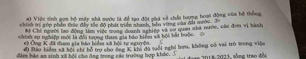 Việc tinh gọn bộ máy nhà nước là để tạo đột phá về chất lượng hoạt động của hệ thống
chính trị góp phần thúc đầy tốc độ phát triển nhanh, bền vững của đất nước.
b) Chỉ người lao động làm việc trong doanh nghiệp và cơ quan nhà nước, các đơn vị hành
chính sự nghiệp mới là đối tượng tham gia bảo hiểm xã hội bắt buộc.
c) Ông K đã tham gia bảo hiểm xã hội tự nguyện.
d) Bảo hiểm xã hội chỉ hỗ trợ cho ông K khi đủ tuổi nghi hưu, không có vai trò trong việc
đảm bảo an sinh xã hội cho ông trong các trường hợp khác.
đoạn 2018-2023, tổng trao đồi