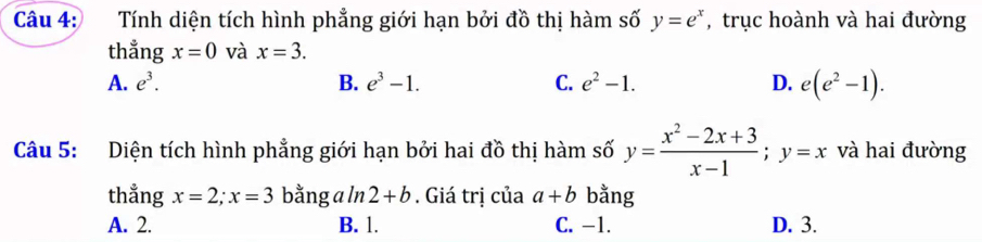 Tính diện tích hình phẳng giới hạn bởi đồ thị hàm số y=e^x , trục hoành và hai đường
thẳng x=0 và x=3.
A. e^3. B. e^3-1. C. e^2-1. D. e(e^2-1). 
Câu 5: Diện tích hình phẳng giới hạn bởi hai đồ thị hàm số y= (x^2-2x+3)/x-1 ; y=x và hai đường
thẳng x=2; x=3 bằng a ln 2+b. Giá trị của a+b bằng
A. 2. B. 1. C. -1. D. 3.