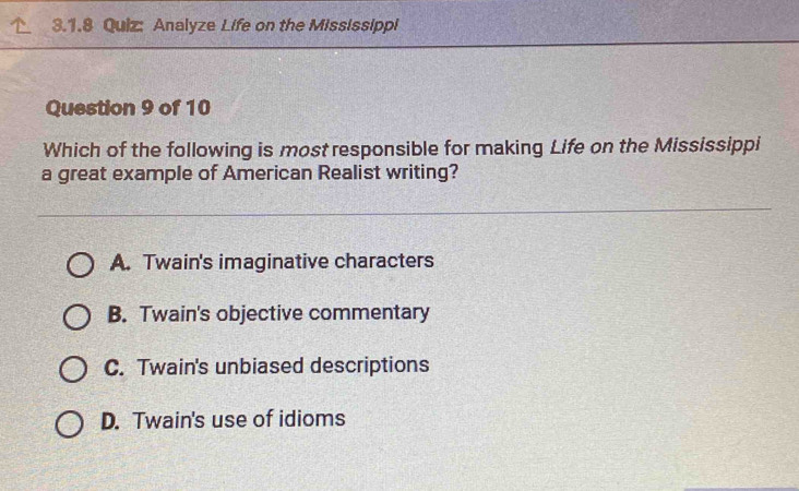 Analyze Life on the Mississippi
Question 9 of 10
Which of the following is most responsible for making Life on the Mississippi
a great example of American Realist writing?
A. Twain's imaginative characters
B. Twain's objective commentary
C. Twain's unbiased descriptions
D. Twain's use of idioms