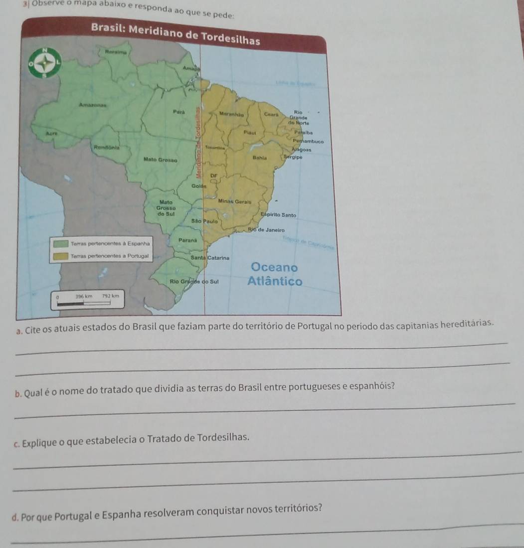 3| Observe o mapa abaixo e responda ao que se pede: 
ado das capitanias hereditárias. 
_ 
_ 
_ 
b. Qual é o nome do tratado que dividia as terras do Brasil entre portugueses e espanhóis? 
_ 
c. Explique o que estabelecia o Tratado de Tordesilhas. 
_ 
_ 
d. Por que Portugal e Espanha resolveram conquistar novos territórios?