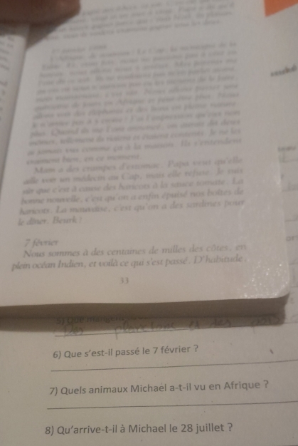 ne cso de mesárca cnaó aras aa los drao 
' ç 1 
Atig de aon É e Ca la m nical de la 
tise de in ast Is so ecadate puo ten parlet avs. 
====ht 
. o coné i aetó por en t sieren de le baee . 
gabiatio de bsar en Afiagua se pesa éoe pr Tsa 
bmo vosh des ephumes et des lura eoe plemo rutcara 
« œvtée pas à à cœère : l as lanpersaes que vies rcè 
pus . Qacead is me E rna cnncence : vn astrais die dese 
inômes, telomena da risiera es ciséra comteres. le ne les 
de soman sus comme ça à la maison. Ils r entendens 
eaiment bion, en ce moment 1 45
Mam a des crampes d'éstomac. Papa vert qu'elle 
lle vou un médecin au Cap, mais elle refue le sui 
i que c'est à cœse des haricors à la sauce tomate . La 
bonne nouvelle, c'est qu'on a enfin épuisé nos boîtes de 
haricots. La mauvaise, c'est qu'on a des sardints pour 
le diner. Beurk !
7 février 
or 
Nous sommes à des centaines de milles des côt 
plein océan Indien, et voilà ce qui s'est passé. D'habitude ,
33
5) (ue manpse( 
_ 
6) Que s’est-il passé le 7 février ? 
7) Quels animaux Michael a-t-il vu en Afrique ? 
_ 
8) Qu'arrive-t-il à Michael le 28 juillet ?