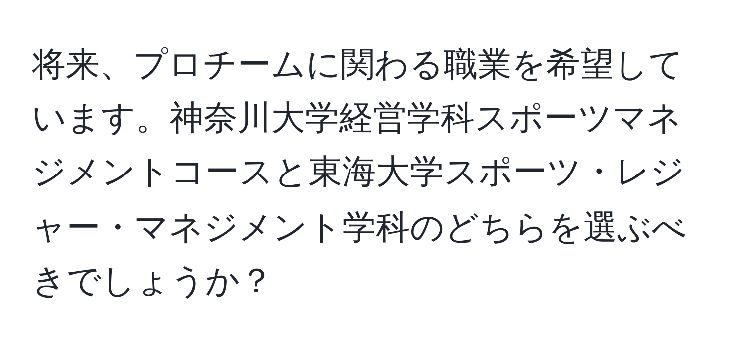 将来、プロチームに関わる職業を希望しています。神奈川大学経営学科スポーツマネジメントコースと東海大学スポーツ・レジャー・マネジメント学科のどちらを選ぶべきでしょうか？