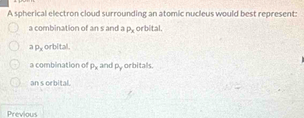 A spherical electron cloud surrounding an atomic nucleus would best represent:
a combination of an s and a P_x orbital.
a P_x orbital.
a combination of P_x and P_y orbitals.
an s orbital.
Previous