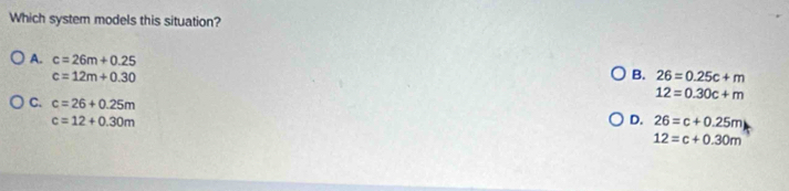 Which system models this situation?
A. c=26m+0.25 B. 26=0.25c+m
c=12m+0.30
12=0.30c+m
C. c=26+0.25m
c=12+0.30m
D. 26=c+0.25m
12=c+0.30m