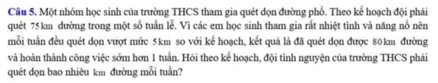 Một nhóm học sinh của trường THCS tham gia quét dọn đường phố. Theo kế hoạch đội phải 
quét 75 km dường trong một số tuần lễ. Vì các em học sinh tham gia rất nhiệt tình và năng nổ nên 
mỗi tuần đều quét dọn vượt mức 5km so với kế hoạch, kết quả là đã quét dọn được 80km đường 
và hoàn thành công việc sớm hơn 1 tuần. Hỏi theo kể hoạch, đội tình nguyện của trường THCS phải 
quét dọn bao nhiêu km đường mỗi tuần?