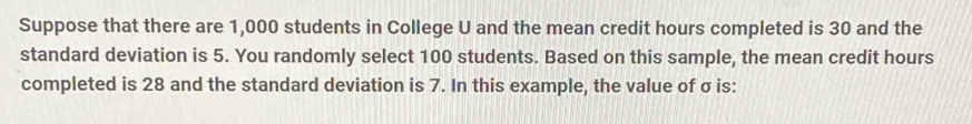 Suppose that there are 1,000 students in College U and the mean credit hours completed is 30 and the 
standard deviation is 5. You randomly select 100 students. Based on this sample, the mean credit hours
completed is 28 and the standard deviation is 7. In this example, the value of σ is: