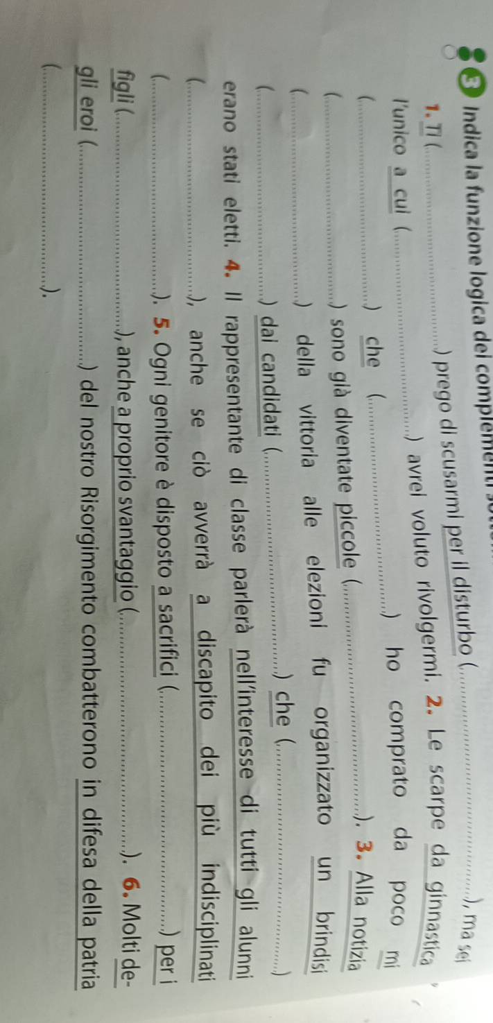 Indica la funzione logica dei complement o 
; . .... . . ) prego di scusarmi per il disturbo ( .…………………………………….......) ma sei 
) avrei voluto rivolgermi. 2. Le scarpe da ginnastica 
l'unico a cui (. ... 
...... ..) ho comprato da poco mi 
;…… ) che (_ ....... ................ 
;………_ ...) sono gi dintat ic. . ......................................... . noi 
(...................................... vito el to rinisi 
(……_ 
erano stati eletti. 4. Il rappresentante di classe parlerà nell'interesse di tutti gli alunni 
 .............. 
), anche se ciò avverrà a discapito dei più indisciplinati 
_e ..). 5. Ogni gnitor isoso ...........................................) per i 
figli (._ ), anche a proio svant............................................ . 6 olti de- 
gli eroi (._ ) del nostro Risorgimento combatterono in difesa della patria 
C_ ..).