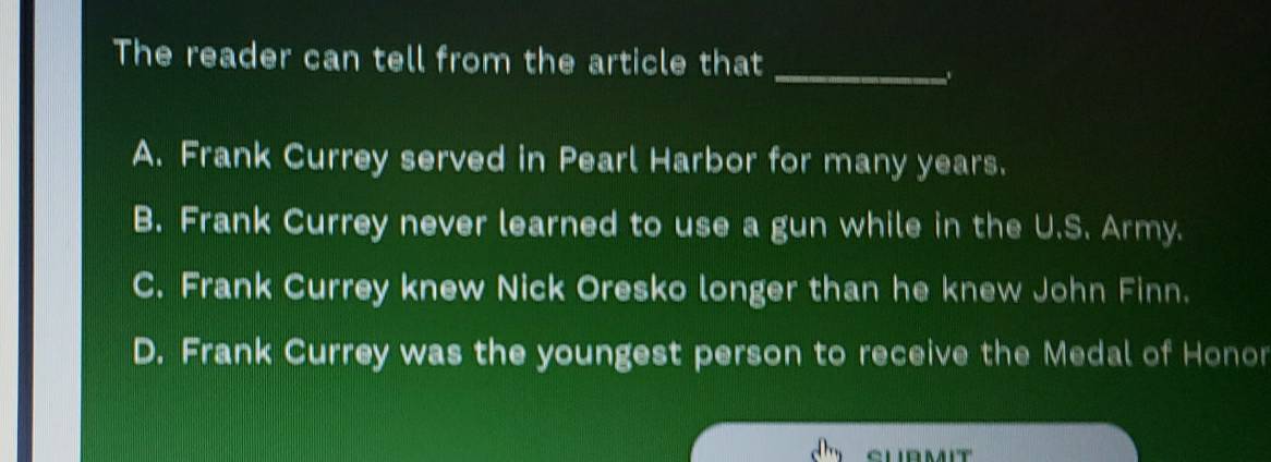 The reader can tell from the article that_
A. Frank Currey served in Pearl Harbor for many years.
B. Frank Currey never learned to use a gun while in the U.S. Army.
C. Frank Currey knew Nick Oresko longer than he knew John Finn.
D. Frank Currey was the youngest person to receive the Medal of Honor