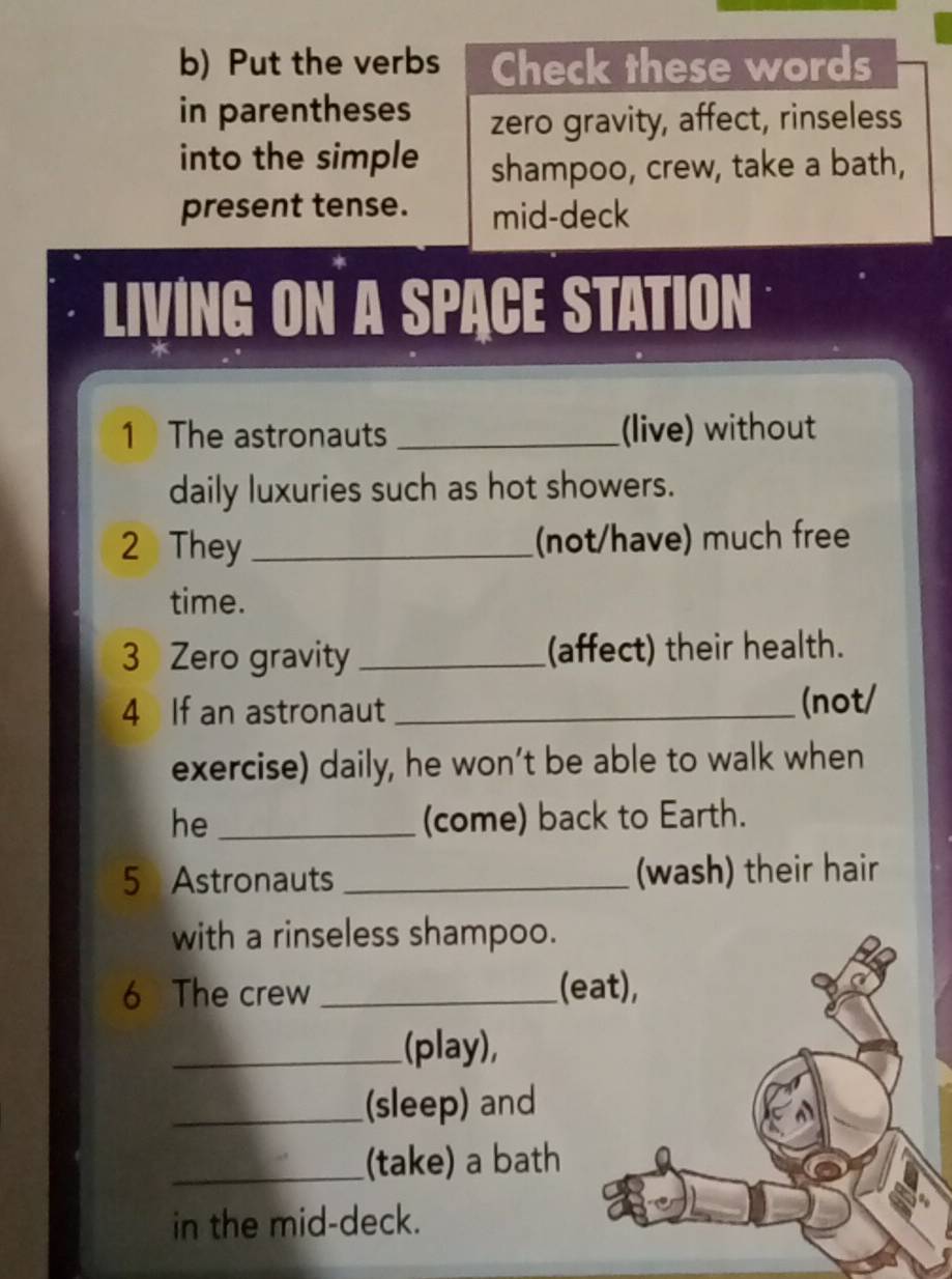 Put the verbs Check these words 
in parentheses zero gravity, affect, rinseless 
into the simple shampoo, crew, take a bath, 
present tense. mid-deck 
LIVING ON A SPACE STATION 
1 The astronauts _(live) without 
daily luxuries such as hot showers. 
2 They _(not/have) much free 
time. 
3 Zero gravity _(affect) their health. 
4 If an astronaut _(not/ 
exercise) daily, he won’t be able to walk when 
he _(come) back to Earth. 
5 Astronauts _(wash) their hair 
with a rinseless shampoo. 
6 The crew _(eat), 
_(play), 
_(sleep) and 
_(take) a bath 
in the mid-deck.